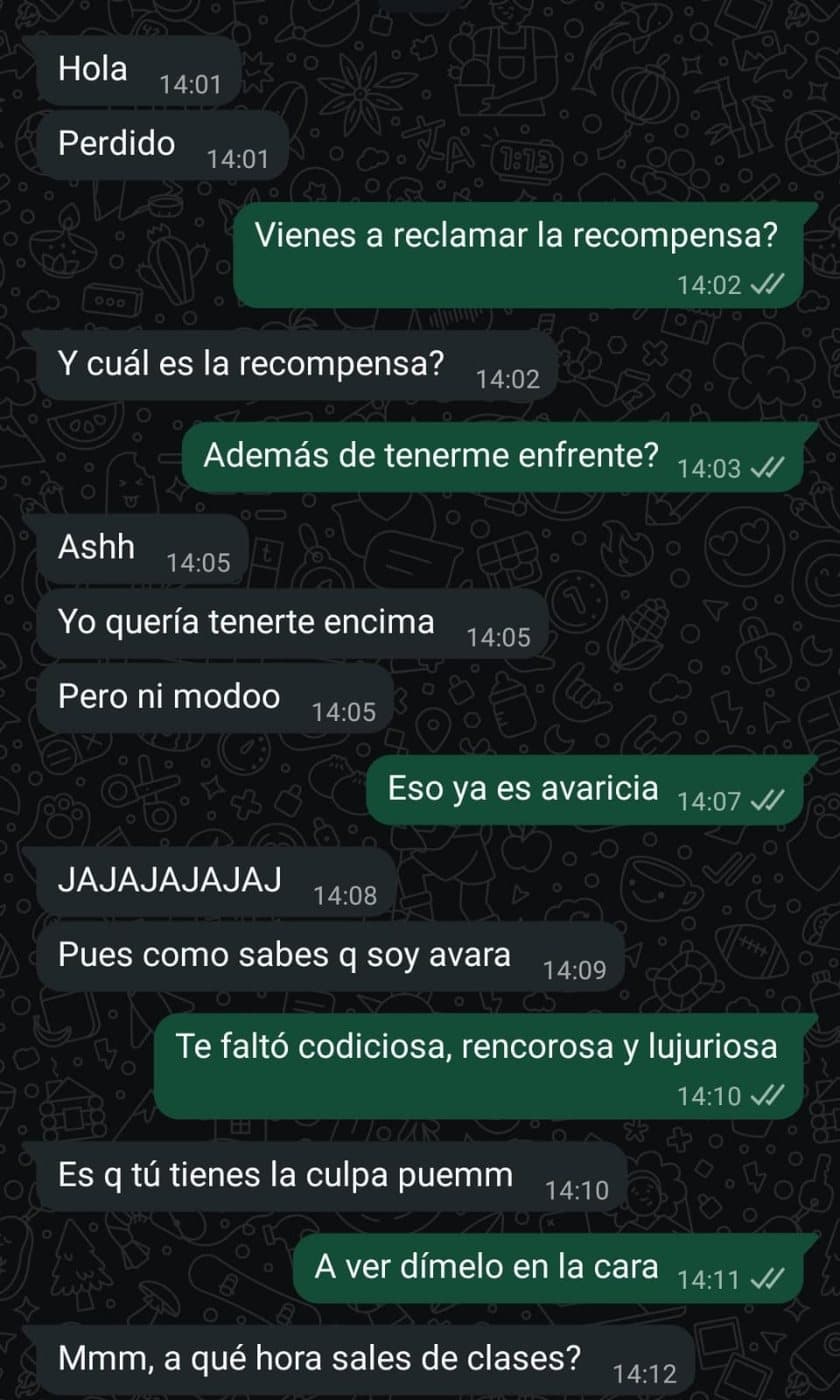 Chat de WhatsApp. Ella: “Hola”, “Perdido”. Él: “Vienes a reclamar la recompensa?”. Ella: “Y cuál es la recompensa?”. Él: “Además de tenerme enfrente?”. Ella: “Ashh”, “Yo quería tenerte encima”, “Pero ni modoo”. Él: “Eso ya es avaricia”. Ella: “JAJAJAJAJAJ”, “Pues como sabes q soy avara”. Él: “Te faltó codiciosa, rencorosa y lujuriosa”. Ella: “Es q tú tienes la culpa puemm”. Él: “A ver dímelo en la cara”. Ella: “Mmm, a qué hora sales de clases?”.